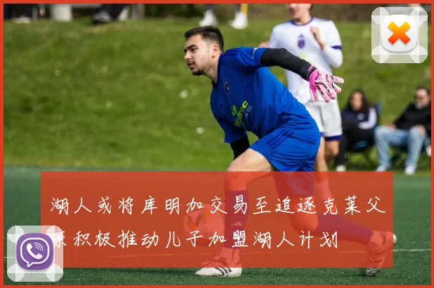 湖人或将库明加交易至追逐克莱父亲积极推动儿子加盟湖人计划